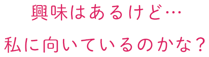 興味はあるけど…私に向いているのかな？